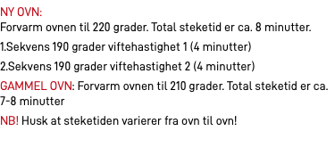 NY OVN:  Forvarm ovnen til 220 grader. Total steketid er ca. 8 minutter. 1.Sekvens 190 grader viftehastighet 1 (4 minutter) 2.Sekvens 190 grader viftehastighet 2 (4 minutter) GAMMEL OVN: Forvarm ovnen til 210 grader. Total steketid er ca. 7-8 minutter NB! Husk at steketiden varierer fra ovn til ovn!