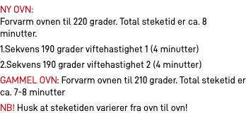 NY OVN:  Forvarm ovnen til 220 grader. Total steketid er ca. 8 minutter. 1.Sekvens 190 grader viftehastighet 1 (4 minutter) 2.Sekvens 190 grader viftehastighet 2 (4 minutter) GAMMEL OVN: Forvarm ovnen til 210 grader. Total steketid er ca. 7-8 minutter NB! Husk at steketiden varierer fra ovn til ovn!