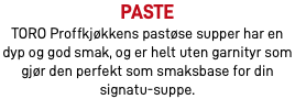 Paste TORO Proffkjøkkens pastøse supper har en dyp og god smak, og er helt uten garnityr som gjør den perfekt som smaksbase for din signatu-suppe.