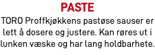 Paste TORO Proffkjøkkens pastøse sauser er lett å dosere og justere. Kan røres ut i lunken væske og har lang holdbarhete.