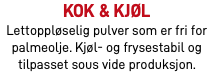 Kok & Kjøl Lettoppløselig pulver som er fri for palmeolje. Kjøl- og frysestabil og tilpasset sous vide produksjon.