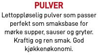 Pulver Lettoppløselig pulver som passer perfekt som smaksbase for mørke supper, sauser og gryter. Kraftig og ren smak. God kjøkkenøkonomi.